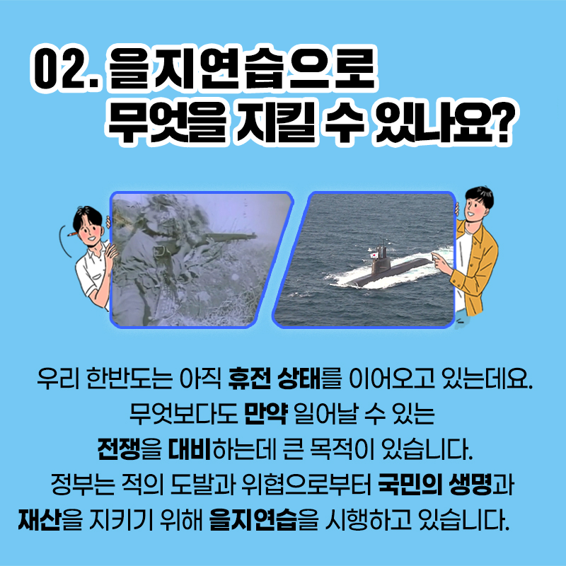 02.을지연습으로 무엇을 지킬 수 있나요? 우리 한반도는 아직 휴전 상태를 이어오고 있는데요. 무엇보다도 만약 일어날 수 있는 전쟁을 대비하는데 큰 목적이 있습니다. 정부는 적의 도발과 위협으로부터 국민의 생명과 재산을 지키기 위해 을지연습을 시행하고 있습니다.