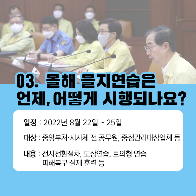 03.올해 을지연습은 언제, 어떻게 시행되나요? 일정: 2022년 8월 22일~25일 대상: 중앙부처·지자체 전 공무원, 중점관리대상업체 등 내용: 전시전환절차, 도상연습, 토의형 연습, 피해복구 실제 훈련 등