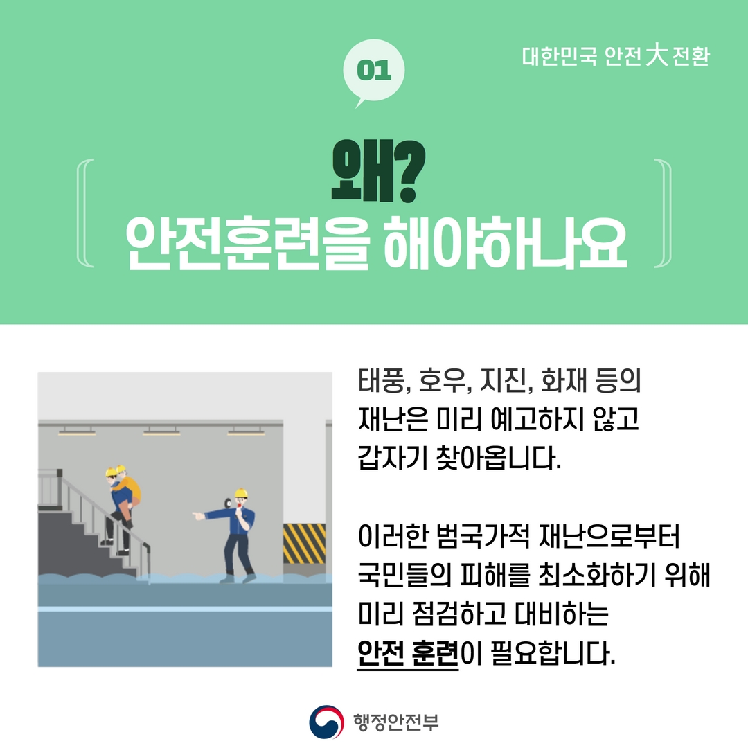 왜? 안전훈련을 해야하나요? 태풍, 호우, 지진, 화재 등의 재난은 미리 예고하지 않고 갑자기 찾아옵니다. 이러한 범국가적 재난으로부터 국민들의 피해를 최소화하기 위해 미리 점검하고 대비하는 안전 훈련이 필요합니다.