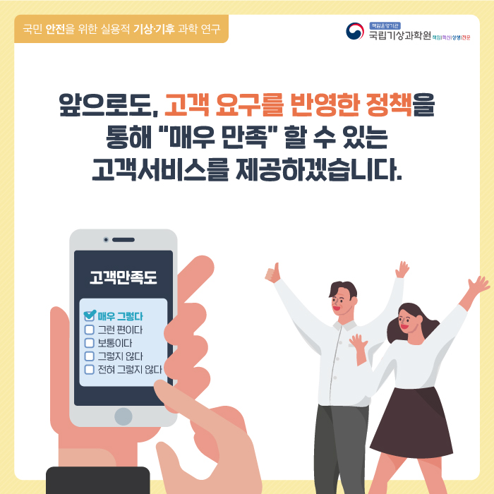 국민 안전을 위한 실용적 기상기후 과학연구. 앞으로도, 고객 요구를 반영한 정책을 통해 '매우 만족' 할 수 있는 고객서비스를 제공하겠습니다.