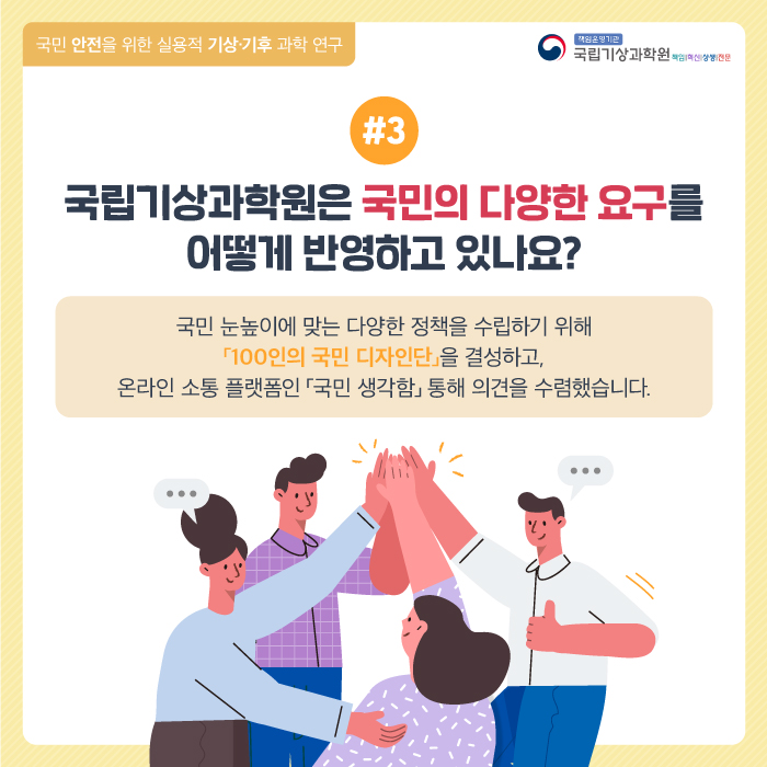 국민 안전을 위한 실용적 기상기후 과학연구. 국립기상과학원은 국민의 다양한 요구를 어떻게 반영하고 있나요?. 국민 눈높이에 맞는 다양한 정책을 수립하기 위해 [100인의 국민 디자인단]을 결성하고, 온라인 소통 플랫폼인 [국민 생각함]을 통해 의견을 수렴했습니다.