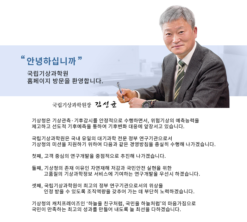 국립기상과학원장 김성균  기상청은 기상관측기후감시를 안정적으로 수행하면서, 위험기상의 예측능력을 제고하고 선도적 기후예측을 통하여 기후변화 대응에 앞장서고 있습니다.  국립기상과학원은 국내 유일의 대기과학 전문 정부 연구기관으로서 기상청의 미션을 지원하기 위하여 다음과 같은 경영방침을 충실히 수행해나가겠습니다.   첫째, 고객 중심의 연구개발을 중점적으로 추진해 나가겠습니다.  둘째,기상청의 존재 이유인 자연재해 저감과 국민안전 실현을 위한 고품질의 기상과학정보 서비스에 기여하는 연구개발을 우선시 하겠습니다.  셋째,국립기상과학원이 최고의 정부 연구기관으로서의 위상을 인정받을 수 있도록 조직역량을 갖추어 가는 데 부단히 노력하겠습니다.  기상청의 캐치프레이즈인 '하늘을 친구처럼, 국민을 하늘처럼'의 마음가짐으로 국민이 만족하는 최고의 성과를 만들어 내도록 늘 최선을 다하겠습니다.